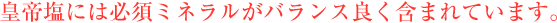 皇帝塩には必須ミネラルがバランス良く含まれています。