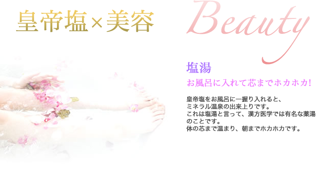 皇帝塩×美容　Beauty 　塩湯　お風呂に入れて芯までホカホカ！　皇帝塩をお風呂に一握り入れると、ミネラル温泉の出来上りです。これは塩湯と言って、漢方医学では有名な薬湯のことです。体の芯まで温まり、朝までホカホカです。