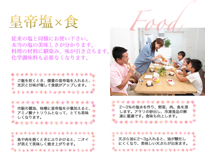 皇帝塩×食　Food 従来の塩と同様にお使い下さい。本当の塩の美味しさが分かります。料理の材料に馴染み、味が引き立ちます。化学調味料も必要なくなります。　ご飯を炊くとき、微量の皇帝塩を入れると、光沢と甘味が増して食欲がアップします。市販の醤油、味噌に皇帝塩を少量加えると、アミノ酸ナトリウムとなって、とても美味しくなります。魚や肉を焼くときにふりかけると、ニオイが消えて美味しく焼き上がります。2～3％の塩水を作り、野菜、肉、魚を浸します。アサリの砂出し、冷凍食品の解凍に最適です。食味も向上します。天ぷら油に2～3g入れると、油が酸化しにくくなり、美味しい天ぷらが出来ます。