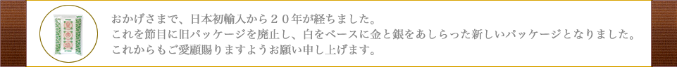 おかげさまで、日本初輸入から２６年が経ちました。これを節目に旧パッケージを廃止し、白をベースに金と銀をあしらった新しいパッケージとなりました。これからもご愛顧賜りますようお願い申し上げます。