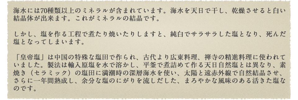 海水には70種類以上のミネラルが含まれています。海水を天日で干し、乾燥させると白い結晶体が出来ます。これがミネラルの結晶です。しかし、塩を作る工程で煮たり焼いたりしますと、純白でサラサラした塩となり、死んだ塩となってしまいます。
「皇帝塩」は中国の特殊な塩田で作られ、古代より広東料理、禅寺の精進料理に使われていました。製法は輸入原塩を水で溶かし、平釜で煮詰めて作る天日自然塩とは異なり、素焼き（セラミック）の塩田に満潮時の深層海水を使い、太陽と遠赤外線で自然結晶させ、さらに一年間熟成し、余分な塩のにがりを流しだした、まろやかな風味のある活きた塩なのです。